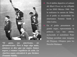  En el ámbito deportivo el culmen
del Black Power se vio reflejado
en los JJOO México 1968. Tras
la realizarse la carrera de 200m,
en el podio se encontraban los
americanos Tommie Smith y
John Carlos.
 En el podio presentaron un
guante negro, representando la
pobreza. Los tres atletas,
incluyendo el australiano Peter
Norman portaban unas insignias
del Proyecto Olímpico para los
Derecho Humanos.
“Si gano, soy americano, no
afroamericano. Pero si hago algo malo,
entonces se dice que soy negro. Somos
negros y estamos orgullosos de serlo. La
América negra entenderá lo que hicimos
(Tommie Smith)
 