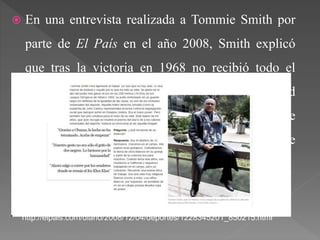  En una entrevista realizada a Tommie Smith por
parte de El País en el año 2008, Smith explicó
que tras la victoria en 1968 no recibió todo el
apoyo deseado por parte de la sociedad
norteamericana, y se dedica a mostrar que parte
de racismo hay actualmente en del deporte
estadounidense.
http://elpais.com/diario/2008/12/04/deportes/1228345201_850215.html
 