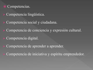  Competencias.
 Competencia lingüística.
 Competencia social y ciudadana.
 Competencia de conciencia y expresión cultural.
 Competencia digital.
 Competencia de aprender a aprender.
 Competencia de iniciativa y espíritu emprendedor.
 