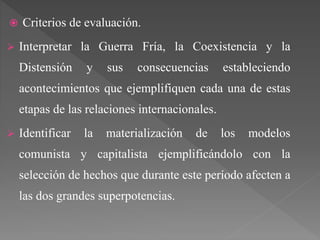  Criterios de evaluación.
 Interpretar la Guerra Fría, la Coexistencia y la
Distensión y sus consecuencias estableciendo
acontecimientos que ejemplifiquen cada una de estas
etapas de las relaciones internacionales.
 Identificar la materialización de los modelos
comunista y capitalista ejemplificándolo con la
selección de hechos que durante este período afecten a
las dos grandes superpotencias.
 