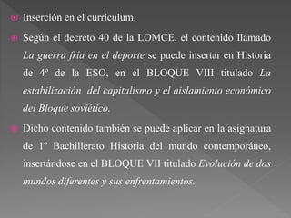  Inserción en el currículum.
 Según el decreto 40 de la LOMCE, el contenido llamado
La guerra fría en el deporte se puede insertar en Historia
de 4º de la ESO, en el BLOQUE VIII titulado La
estabilización del capitalismo y el aislamiento económico
del Bloque soviético.
 Dicho contenido también se puede aplicar en la asignatura
de 1º Bachillerato Historia del mundo contemporáneo,
insertándose en el BLOQUE VII titulado Evolución de dos
mundos diferentes y sus enfrentamientos.
 