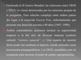  Finalizada la II Guerra Mundial, las relaciones entre URSS
y EEUU se vieron deterioradas por las tensiones propias de
la posguerra. Esta relación compleja entre ambos países
dio lugar a la conocida Guerra Fría, enfrentamiento que
presenta una duración cercana a 40 años (1947- 1989).
 Ambos contendientes quisieron mostrar su superioridad
respecto a la del otro de diversas maneras (carácter
cultural, “carrera espacial”…). Una manera de mostrar
dicho poder fue mediante el deporte, siendo utilizado como
herramienta propagandística. Los JJOO, mundiales eran un
escaparate para mostrar el poder de ambas superpotencias.
 
