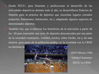  Desde EEUU, para fomentar y perfeccionar el desarrollo de las
actividades deportivas durante todo el año, se desarrollaron Palacios de
Deporte para la práctica de deportes que necesitan lugares cerrados
(natación, balonmano, baloncesto, etc.), adaptando algunos aspectos de
determinados deportes.
 También hay que evidenciar los beneficios de la televisión a partir de
los ´60 para transmitir una serie de deportes desconocidos por una parte
de la sociedad (waterpolo, voleibol, hockey sobre hierba, etc.); de esta
manera, gran parte de la población podría ver la rivalidad con la URSS
en distintas modalidades deportivas.
JJOO México 1968.
Voleibol femenino:
EEUU vs URSS
 