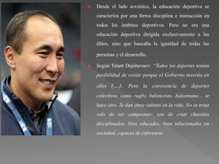  Desde el lado soviético, la educación deportiva se
caracteriza por una férrea disciplina e instrucción en
todos los ámbitos deportivos. Pero no era una
educación deportiva dirigida exclusivamente a las
élites, sino que buscaba la igualdad de todas las
personas y el desarrollo.
 Según Talant Dujshevaev: “Todos los deportes tenían
posibilidad de existir porque el Gobierno invertía en
ellos (…). Pero la convivencia de deportes
colectivos, como rugby, baloncesto, balonmano… te
hace otro. Te dan otros valores en la vida. No se trata
solo de ser campeones: son de criar chavales
disciplinados, bien educados, bien relacionados en
sociedad, capaces de esforzarse.
 