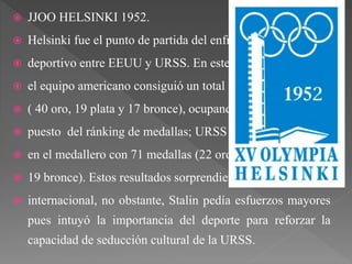  JJOO HELSINKI 1952.
 Helsinki fue el punto de partida del enfrentamiento
 deportivo entre EEUU y URSS. En este primer “duelo”
 el equipo americano consiguió un total de 76 medallas
 ( 40 oro, 19 plata y 17 bronce), ocupando el primer
 puesto del ránking de medallas; URSS quedó segunda
 en el medallero con 71 medallas (22 oro, 30 plata y
 19 bronce). Estos resultados sorprendieron a la prensa
 internacional, no obstante, Stalin pedía esfuerzos mayores
pues intuyó la importancia del deporte para reforzar la
capacidad de seducción cultural de la URSS.
 