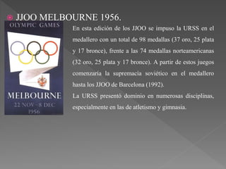  JJOO MELBOURNE 1956.
En esta edición de los JJOO se impuso la URSS en el
medallero con un total de 98 medallas (37 oro, 25 plata
y 17 bronce), frente a las 74 medallas norteamericanas
(32 oro, 25 plata y 17 bronce). A partir de estos juegos
comenzaría la supremacía soviético en el medallero
hasta los JJOO de Barcelona (1992).
La URSS presentó dominio en numerosas disciplinas,
especialmente en las de atletismo y gimnasia.
 