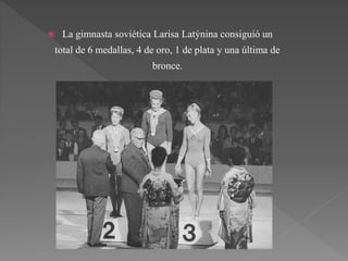  La gimnasta soviética Larisa Latýnina consiguió un
total de 6 medallas, 4 de oro, 1 de plata y una última de
bronce.
 