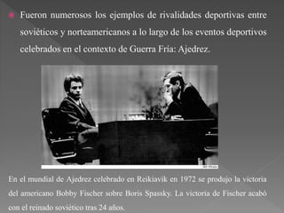  Fueron numerosos los ejemplos de rivalidades deportivas entre
soviéticos y norteamericanos a lo largo de los eventos deportivos
celebrados en el contexto de Guerra Fría: Ajedrez.
En el mundial de Ajedrez celebrado en Reikiavik en 1972 se produjo la victoria
del americano Bobby Fischer sobre Boris Spassky. La victoria de Fischer acabó
con el reinado soviético tras 24 años.
 