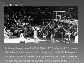  - Baloncesto.
La final de baloncesto de los JJOO Múnich 1972 enfrentó a EEUU contra
URSS. Fue la única y polémica final olímpica que perdió EEUU. Polémica
tras jugar la última de posesión de 3 segundos el equipo soviético hasta en
tres ocasiones, consiguiendo en el último intento la victoria 51-50.
 