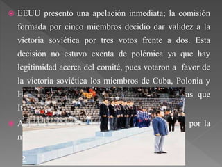  EEUU presentó una apelación inmediata; la comisión
formada por cinco miembros decidió dar validez a la
victoria soviética por tres votos frente a dos. Esta
decisión no estuvo exenta de polémica ya que hay
legitimidad acerca del comité, pues votaron a favor de
la victoria soviética los miembros de Cuba, Polonia y
Hungría, afines a la Unión Soviética, mientras que
Italia y Puerto Rico votaron en contra.
 Ante dicha votación, EEUU decidió no subir a por la
medalla de plata.
 