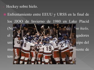 - Hockey sobre hielo.
 Enfrentamiento entre EEUU y URSS en la final de
los JJOO de Invierno de 1980 en Lake Placid
(Nueva York). Conocido como milagro sobre hielo,
el equipo estadounidense, formado por jugadores
universitarios, consiguió vencer al mejor equipo del
mundo de hockey, todo rodeado en un ambiente de
tensión política entre ambos países.
 