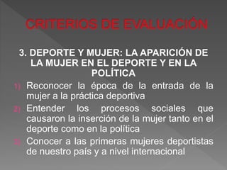 3. DEPORTE Y MUJER: LA APARICIÓN DE
LA MUJER EN EL DEPORTE Y EN LA
POLÍTICA
1) Reconocer la época de la entrada de la
mujer a la práctica deportiva
2) Entender los procesos sociales que
causaron la inserción de la mujer tanto en el
deporte como en la política
3) Conocer a las primeras mujeres deportistas
de nuestro país y a nivel internacional
 