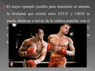  El mejor ejemplo posible para transmitir al alumno
la rivalidad que existía entre EEUU y URSS se
puede observar a través de la cultura popular, con el
cine, con la famosa película de Stallone Rocky IV,
en la que se produce un combate contra un
boxeador soviético.
 