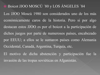  Boicot JJOO MOSCÚ ´80 y LOS ÁNGELES ´84
Los JJOO Moscú 1980 son considerados uno de los más
económicamente caros de la historia. Pero si por algo
destacan estos JJOO es por el boicot a la participación de
dichos juegos por parte de numerosos países, encabezado
por EEUU; a ellos se le sumaron países como Alemania
Occidental, Canadá, Argentina, Turquía, etc.
El motivo de dicha abstención y participación fue la
invasión de las tropas soviéticas en Afganistán.
 
