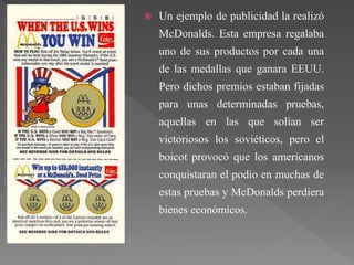  Un ejemplo de publicidad la realizó
McDonalds. Esta empresa regalaba
uno de sus productos por cada una
de las medallas que ganara EEUU.
Pero dichos premios estaban fijadas
para unas determinadas pruebas,
aquellas en las que solían ser
victoriosos los soviéticos, pero el
boicot provocó que los americanos
conquistaran el podio en muchas de
estas pruebas y McDonalds perdiera
bienes económicos.
 