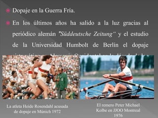  Dopaje en la Guerra Fría.
 En los últimos años ha salido a la luz gracias al
periódico alemán "Süddeutsche Zeitung“ y el estudio
de la Universidad Humbolt de Berlín el dopaje
sistemático en Alemania Occidental en la década de los
´70. En dicho estudio se revela que consumían
anabolizantes, testosterona, EPO… siendo financiadas
estas sustancias por el gobierno central.
La atleta Heide Rosendahl acusada
de dopaje en Múnich 1972
El remero Peter Michael
Kolbe en JJOO Montreal
1976
 