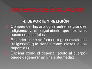 4. DEPORTE Y RELIGIÓN
1) Comprender las analogías entre las grandes
religiones y el seguimiento que los fans
hacen de sus ídolos
2) Entender como se forman a gran escala las
“religiones” que tienen como dioses a los
deportistas
3) Explicar como el deporte (culto al cuerpo)
puede degenerar en una enfermedad
 