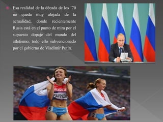  Esa realidad de la década de los ´70
no queda muy alejada de la
actualidad, donde recientemente
Rusia está en el punto de mira por el
supuesto dopaje del mundo del
atletismo, todo ello subvencionado
por el gobierno de Vladimir Putin.
 