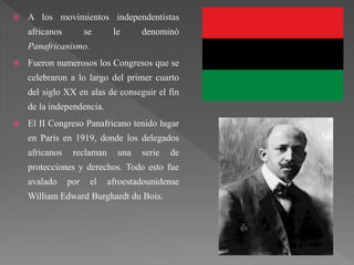  A los movimientos independentistas
africanos se le denominó
Panafricanismo.
 Fueron numerosos los Congresos que se
celebraron a lo largo del primer cuarto
del siglo XX en alas de conseguir el fin
de la independencia.
 El II Congreso Panafricano tenido lugar
en París en 1919, donde los delegados
africanos reclaman una serie de
protecciones y derechos. Todo esto fue
avalado por el afroestadounidense
William Edward Burghardt du Bois.
 