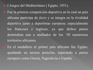  I Juegos del Mediterráneo ( Egipto, 1951).
 Fue la primera competición deportiva en la cual un país
africano participa de facto y se integra en la rivalidad
deportiva junto a deportistas europeos; especialmente
los franceses e ingleses, ya que dichos países
dominaban aun a mediados de los ´50 numerosos
territorios africanos.
 En el medallero el primer país africano fue Egipto,
quedando en tercera posición, superando a países
europeos como Grecia, Yugoslavia o España.
 
