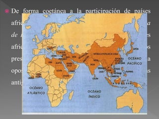  De forma coetánea a la participación de países
africanos en unos juegos, tuvo lugar la Conferencia
de Bandung (1955). Fue una reunión entre países
africanos y asiáticos que tenían como objetivos
presentar una cooperación económica y una
oposición al colonialismo y neocolonialismo de las
antiguas metrópolis.
 