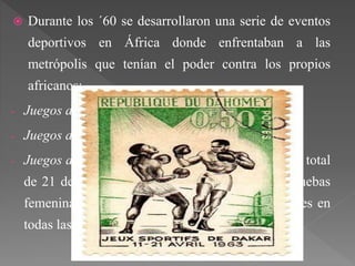  Durante los ´60 se desarrollaron una serie de eventos
deportivos en África donde enfrentaban a las
metrópolis que tenían el poder contra los propios
africanos:
- Juegos de la Comunidad Francesa (1960).
- Juegos de la Amistad (1961).
- Juegos de Dakar (1963). Estos juegos acogió a un total
de 21 delegaciones, realizándose las primeras pruebas
femeninas. Los africanos vencieron a los franceses en
todas las modalidades.
 