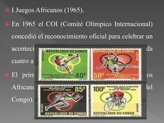  I Juegos Africanos (1965).
 En 1965 el COI (Comité Olímpico Internacional)
concedió el reconocimiento oficial para celebrar un
acontecimiento multideportivo que enfrentara cada
cuatro a los participantes de África.
 El primer lugar de celebración de los Juegos
Africanos tuvo lugar en Brazzaville (República del
Congo).
 