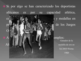  Si por algo se han caracterizado los deportistas
africanos es por su capacidad atlética,
consiguiendo multitud de victorias y medallas en
pruebas de resistencia a lo largo de los Juegos
Olímpicos y Mundiales.
 A continuación se verán algunos ejemplos:
- Abebe Bikila.
Ganador de la
medalla de oro en
los JJOO Roma
1960
 