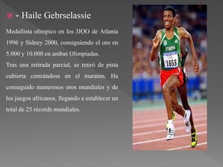  - Haile Gebrselassie
Medallista olímpico en los JJOO de Atlanta
1996 y Sidney 2000, consiguiendo el oro en
5.000 y 10.000 en ambas Olimpiadas.
Tras una retirada parcial, se retiró de pista
cubierta centrándose en el maratón. Ha
conseguido numerosos oros mundiales y de
los juegos africanos, llegando a establecer un
total de 25 récords mundiales.
 