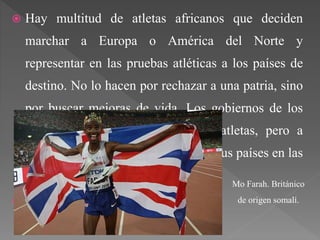  Hay multitud de atletas africanos que deciden
marchar a Europa o América del Norte y
representar en las pruebas atléticas a los países de
destino. No lo hacen por rechazar a una patria, sino
por buscar mejoras de vida. Los gobiernos de los
países receptores acogen a estos atletas, pero a
cambio les piden que representen a sus países en las
distintas competiciones.
 Ejemplos:
Mo Farah. Británico
de origen somalí.
 