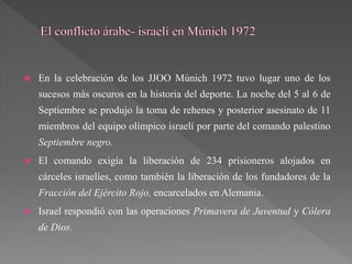  En la celebración de los JJOO Múnich 1972 tuvo lugar uno de los
sucesos más oscuros en la historia del deporte. La noche del 5 al 6 de
Septiembre se produjo la toma de rehenes y posterior asesinato de 11
miembros del equipo olímpico israelí por parte del comando palestino
Septiembre negro.
 El comando exigía la liberación de 234 prisioneros alojados en
cárceles israelíes, como también la liberación de los fundadores de la
Fracción del Ejército Rojo, encarcelados en Alemania.
 Israel respondió con las operaciones Primavera de Juventud y Cólera
de Dios.
 