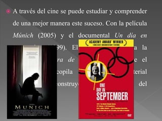  A través del cine se puede estudiar y comprender
de una mejor manera este suceso. Con la película
Múnich (2005) y el documental Un día en
septiembre (1999). El primer caso narra la
operación Cólera de Dios; mientras que el
documental recopila entrevistas y material
periodístico reconstruyendo las 21 horas del
evento.
 