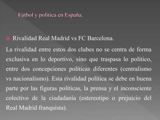  Rivalidad Real Madrid vs FC Barcelona.
La rivalidad entre estos dos clubes no se centra de forma
exclusiva en lo deportivo, sino que traspasa lo político,
entre dos concepciones políticas diferentes (centralismo
vs nacionalismo). Esta rivalidad política se debe en buena
parte por las figuras políticas, la prensa y el inconsciente
colectivo de la ciudadanía (estereotipo o prejuicio del
Real Madrid franquista).
 