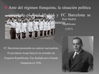  Ante del régimen franquista, la situación política
vinculada al Real Madrid y FC Barcelona se
encontraba de la siguiente manera:
Real Madrid
republicano
(1937)
FC Barcelona presentaba un carácter nacionalista.
El presidente Josep Sunyol era miembro de
Esquerra Republicana. Fue fusilado por el bando
franquista en 1936.
 
