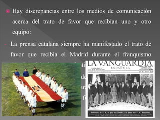  Hay discrepancias entre los medios de comunicación
acerca del trato de favor que recibían uno y otro
equipo:
- La prensa catalana siempre ha manifestado el trato de
favor que recibía el Madrid durante el franquismo
(ayudas arbitrales, apoyo institucional, etc.).
- La prensa de la capital defiende que Franco sólo
utilizaba el Real Madrid para promocionar una buena
imagen de España, nunca de forma institucional.
 