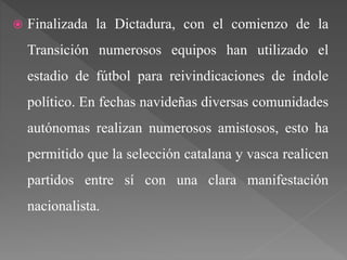  Finalizada la Dictadura, con el comienzo de la
Transición numerosos equipos han utilizado el
estadio de fútbol para reivindicaciones de índole
político. En fechas navideñas diversas comunidades
autónomas realizan numerosos amistosos, esto ha
permitido que la selección catalana y vasca realicen
partidos entre sí con una clara manifestación
nacionalista.
 