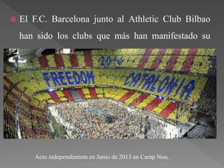  El F.C. Barcelona junto al Athletic Club Bilbao
han sido los clubs que más han manifestado su
ideología, llevando actos independistas en estadios
como el Camp Nou o San Mamés.
Acto independentista en Junio de 2013 en Camp Nou.
 