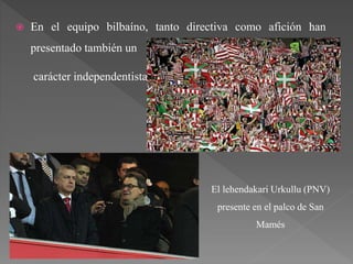  En el equipo bilbaíno, tanto directiva como afición han
presentado también un
carácter independentista.
El lehendakari Urkullu (PNV)
presente en el palco de San
Mamés
 
