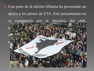  Una parte de la afición bilbaína ha presentado un
apoyo a los presos de ETA. Este pensamiento no
es compartido por la directiva del club,
intentando evitar la manifestación de los
aficionados este tipo de ideología, aunque en
numerosas ocasiones es inevitable.
 
