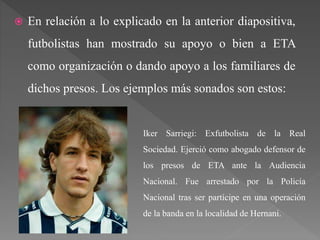  En relación a lo explicado en la anterior diapositiva,
futbolistas han mostrado su apoyo o bien a ETA
como organización o dando apoyo a los familiares de
dichos presos. Los ejemplos más sonados son estos:
Iker Sarriegi: Exfutbolista de la Real
Sociedad. Ejerció como abogado defensor de
los presos de ETA ante la Audiencia
Nacional. Fue arrestado por la Policía
Nacional tras ser partícipe en una operación
de la banda en la localidad de Hernani.
 