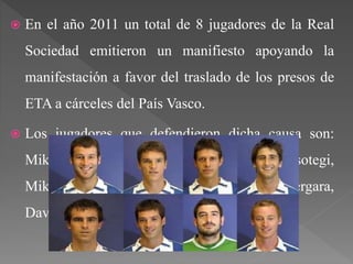  En el año 2011 un total de 8 jugadores de la Real
Sociedad emitieron un manifiesto apoyando la
manifestación a favor del traslado de los presos de
ETA a cárceles del País Vasco.
 Los jugadores que defendieron dicha causa son:
Mikel Labaka, Imanol Agirretxe, Jon Ansotegi,
Mikel González, Eñaut Zubikarai, Markel Bergara,
David Zurutuza y el capitán Mikel Aranburu.
 