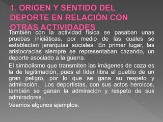 También con la actividad física se pasaban unas
pruebas iniciáticas, por medio de las cuales se
establecían jerarquías sociales. En primer lugar, las
aristocracias siempre se representaban cazando, un
deporte asociado a la guerra.
El simbolismo que transmiten las imágenes de caza es
la de legitimación, pues el líder libra al pueblo de un
gran peligro, por lo que se gana su respeto y
admiración. Los deportistas, con sus actos heroicos,
también se ganan la admiración y respeto de sus
admiradores.
Veamos algunos ejemplos.
 