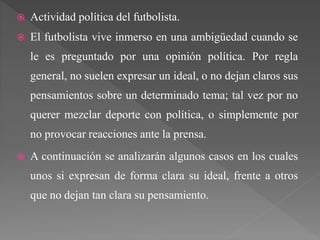  Actividad política del futbolista.
 El futbolista vive inmerso en una ambigüedad cuando se
le es preguntado por una opinión política. Por regla
general, no suelen expresar un ideal, o no dejan claros sus
pensamientos sobre un determinado tema; tal vez por no
querer mezclar deporte con política, o simplemente por
no provocar reacciones ante la prensa.
 A continuación se analizarán algunos casos en los cuales
unos si expresan de forma clara su ideal, frente a otros
que no dejan tan clara su pensamiento.
 