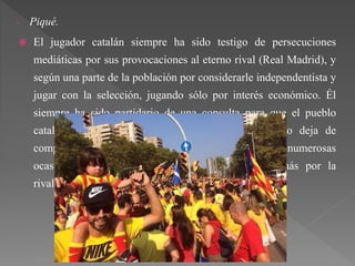 - Piqué.
 El jugador catalán siempre ha sido testigo de persecuciones
mediáticas por sus provocaciones al eterno rival (Real Madrid), y
según una parte de la población por considerarle independentista y
jugar con la selección, jugando sólo por interés económico. Él
siempre ha sido partidario de una consulta para que el pueblo
catalán opine; pero aunque apoye a la consulta no deja de
comprometerse con la selección como ha dicho en numerosas
ocasiones. Opina que las críticas que recibe es más por la
rivalidad futbolística que por su pensamiento político.
 
