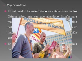 - Pep Guardiola.
 El entrenador ha manifestado su catalanismo en los
últimos años, una vez que abandonó España para
marcharse a entrenar al extranjero. Ha recibido
críticas por anunciar su independentismo después de
haber jugado durante toda su carrera con la selección
española.
 En las últimas elecciones catalanas Pep Guardiola
participaba en la lista de Junts pel Sí.
 