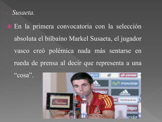 - Susaeta.
 En la primera convocatoria con la selección
absoluta el bilbaíno Markel Susaeta, el jugador
vasco creó polémica nada más sentarse en
rueda de prensa al decir que representa a una
“cosa”.
 