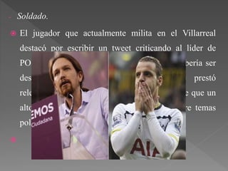 - Soldado.
 El jugador que actualmente milita en el Villarreal
destacó por escribir un tweet criticando al líder de
PODEMOS Pablo Iglesias. Este hecho no debería ser
destacado, pero al ser futbolista, se le prestó
relevancia. A eso hay que sumarle el hecho de que un
alto porcentaje de futbolistas no opinan sobre temas
políticos.

 