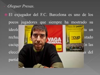 - Oleguer Presas.
 El exjugador del F.C. Barcelona es uno de los
pocos jugadores que siempre ha mostrado su
ideología de forma clara evidente. Presenta un
rechazo total a España, culpándola de Estado
cacique y opresor frente al pueblo catalán. En las
elecciones del 27-S participaba en las listas del
partido independentista CUP.
 