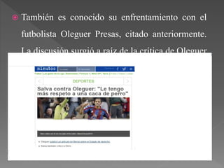  También es conocido su enfrentamiento con el
futbolista Oleguer Presas, citado anteriormente.
La discusión surgió a raíz de la crítica de Oleguer
al Estado español, contestando Salva con las
siguientes declaraciones:
 