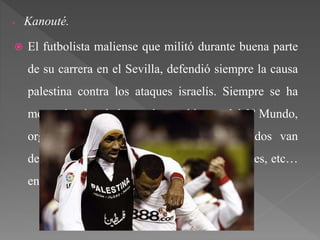 - Kanouté.
 El futbolista maliense que militó durante buena parte
de su carrera en el Sevilla, defendió siempre la causa
palestina contra los ataques israelís. Siempre se ha
mostrado vinculado con los problemas del 3º Mundo,
organizando partidos benéficos cuyos fondos van
destinados a la creación de escuelas, hospitales, etc…
en países como Mali o Etiopía.
 